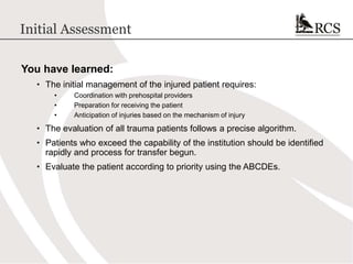Initial Assessment
You have learned:
• The initial management of the injured patient requires:
• Coordination with prehospital providers
• Preparation for receiving the patient
• Anticipation of injuries based on the mechanism of injury
• The evaluation of all trauma patients follows a precise algorithm.
• Patients who exceed the capability of the institution should be identified
rapidly and process for transfer begun.
• Evaluate the patient according to priority using the ABCDEs.
 