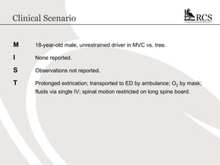 Clinical Scenario
M 18-year-old male, unrestrained driver in MVC vs. tree.
I None reported.
S Observations not reported.
T Prolonged extrication; transported to ED by ambulance; O2 by mask;
fluids via single IV; spinal motion restricted on long spine board.
 