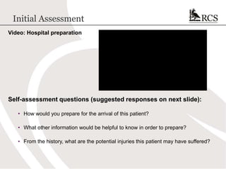 Initial Assessment
Video: Hospital preparation
Self-assessment questions (suggested responses on next slide):
• How would you prepare for the arrival of this patient?
• What other information would be helpful to know in order to prepare?
• From the history, what are the potential injuries this patient may have suffered?
 