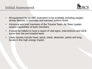 Initial Assessment
• All equipment for an ABC evaluation to be available including oxygen,
airway devices, iv cannulae and warmed isotonic fluids.
• Introduce and brief members of the Trauma Team. As Team Leader,
assess capabilities of team members.
• It would be helpful to have a report of vital signs, interventions and GCS
score from the pre-hospital team.
• Likely injuries include head, spine, chest, abdomen, pelvis and long
bones in this high energy impact.
 