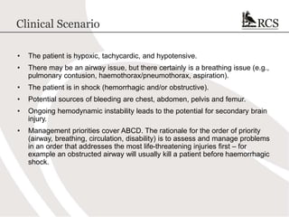 Clinical Scenario
• The patient is hypoxic, tachycardic, and hypotensive.
• There may be an airway issue, but there certainly is a breathing issue (e.g.,
pulmonary contusion, haemothorax/pneumothorax, aspiration).
• The patient is in shock (hemorrhagic and/or obstructive).
• Potential sources of bleeding are chest, abdomen, pelvis and femur.
• Ongoing hemodynamic instability leads to the potential for secondary brain
injury.
• Management priorities cover ABCD. The rationale for the order of priority
(airway, breathing, circulation, disability) is to assess and manage problems
in an order that addresses the most life-threatening injuries first – for
example an obstructed airway will usually kill a patient before haemorrhagic
shock.
 