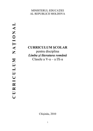 1
MINISTERUL EDUCAŢIEI
AL REPUBLICII MOLDOVA
CURRICULUM ŞCOLAR
pentru disciplina
Limba şi literatura română
Clasele a V-a – a IX-a
Chişinău, 2010
C
U
R
R
I
C
U
L
U
M
N
A
Ţ
I
O
N
A
L
 