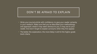 DON’T BE AFRAID TO EXPLAIN
• Write your journal article with confidence, to give your reader certainty
in your research. Make sure that you’ve described your methodology
and approach; whilst it may seem obvious to you, it may not to your
reader. And don’t forget to explain acronyms when they first appear.
• The better the explanation, the more likely it will hit the higher grade
level criteria
 