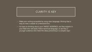 CLARITY IS KEY
• Make your writing accessible by using clear language. Writing that is
easy to read, is easier to understand too.
• Go back to thinking about your TARGET AUDIENCE; are they experts in
your field who will easily follow technical language, or are they a
younger audience who need the ideas presenting in a simpler way?
 