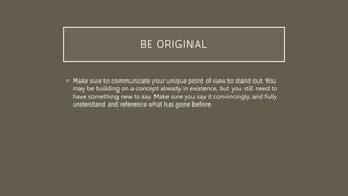 BE ORIGINAL
• Make sure to communicate your unique point of view to stand out. You
may be building on a concept already in existence, but you still need to
have something new to say. Make sure you say it convincingly, and fully
understand and reference what has gone before.
 