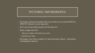 PICTURES/ INFORGRAPICS
• All images, photos and graphs that you include in your article MUST be
DIRECTLY relevant to your argument.
• Don’t just insert pretty pictures for the sake of it
• Select images that will:
• Help your readers understand your point
• Illustrate your ideas
• All images must have a caption (in-text) and state a figure _: description
of infographic before it
 