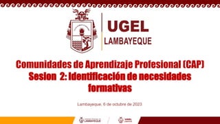 Comunidades de Aprendizaje Profesional (CAP)
Sesion 2: Identificación de necesidades
formativas
Lambayeque, 6 de octubre de 2023
 