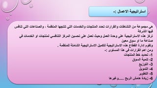 ‫االعمال‬ ‫استراتيجية‬
:
-
‫تنافس‬ ‫التي‬ ‫والصناعات‬ ، ‫المنظمة‬ ‫تنتجها‬ ‫التي‬ ‫والخدمات‬ ‫المنتجات‬ ‫تحدد‬ ‫والقرارات‬ ‫النشاطات‬ ‫من‬ ‫مجموعة‬ ‫هي‬
‫الشركة‬ ‫فيها‬
‫في‬ ‫الخدمات‬ ‫او‬ ‫لمنتجات‬ ‫التنافسي‬ ‫المركز‬ ‫تحسين‬ ‫على‬ ‫تعمل‬ ‫وحيث‬ ‫العمل‬ ‫وحدة‬ ‫على‬ ‫االستراتيجية‬ ‫هذه‬ ‫تركز‬
‫معين‬ ‫سوق‬ ‫او‬ ‫ما‬ ‫صناعة‬
‫للمنظمة‬ ‫الشاملة‬ ‫االستراتيجية‬ ‫لتكميل‬ ‫االستراتيجية‬ ‫هذه‬ ‫القطاع‬ ‫إدارة‬ ‫وتقوم‬
.
‫المستوى‬ ‫هذا‬ ‫في‬ ‫القرارات‬ ‫اهم‬ ‫ومن‬
:
-
1
-
‫المنتجات‬ ‫خط‬ ‫تحديد‬
2
-
‫السوق‬ ‫تنمية‬
3
-
‫التوزيع‬
4
-
‫التمويل‬
5
-
‫التطوير‬
6
-
‫الربح‬ ‫هامش‬ ‫زيادة‬
.....
‫وغيرها‬
 