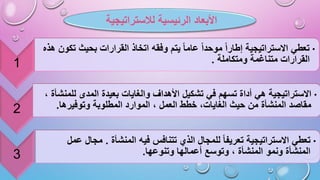 ‫الرئيسية‬ ‫األبعاد‬
‫لالستراتيجية‬
1
•
‫بحيث‬ ‫القرارات‬ ‫اتخاذ‬ ‫وفقه‬ ‫يتم‬ ‫عاما‬ ‫موحدا‬ ‫إطارا‬ ‫االستراتيجية‬ ‫تعطي‬
‫هذه‬ ‫تكون‬
‫ومتكاملة‬ ‫متناغمة‬ ‫القرارات‬
.
2
•
‫في‬ ‫تسهم‬ ‫أداة‬ ‫هي‬ ‫االستراتيجية‬
‫لل‬ ‫المدى‬ ‫بعيدة‬ ‫والغايات‬ ‫األهداف‬ ‫تشكيل‬
، ‫منشأة‬
‫وتوفيرها‬ ‫المطلوبة‬ ‫الموارد‬ ، ‫العمل‬ ‫خطط‬ ،‫الغايات‬ ‫حيث‬ ‫من‬ ‫المنشأة‬ ‫مقاصد‬
.
3
•
‫المنشأة‬ ‫فيه‬ ‫تتنافس‬ ‫الذي‬ ‫للمجال‬ ‫تعريفا‬ ‫االستراتيجية‬ ‫تعطي‬
.
‫م‬
‫ج‬
‫عمل‬ ‫ال‬
‫المنشأة‬
‫و‬
‫وتنوعها‬ ‫أعمالها‬ ‫وتوسع‬ ، ‫المنشأة‬ ‫نمو‬
.
 