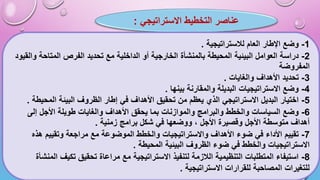 ‫عناصر‬
‫االستراتيجي‬ ‫التخطيط‬
:
1
-
‫لالستراتيجية‬ ‫العام‬ ‫اإلطار‬ ‫وضع‬
.
2
-
‫بالمنشأة‬ ‫المحيطة‬ ‫البيئية‬ ‫العوامل‬ ‫دراسة‬
‫ال‬
‫أو‬ ‫خارجية‬
‫ال‬
‫والقيود‬ ‫المتاحة‬ ‫الفرص‬ ‫تحديد‬ ‫مع‬ ‫داخلية‬
‫المفروضة‬
3
-
‫والغايات‬ ‫األهداف‬ ‫تحديد‬
.
4
-
‫بينها‬ ‫والمقارنة‬ ‫البديلة‬ ‫االستراتيجيات‬ ‫وضع‬
.
5
-
‫المحيطة‬ ‫البيئة‬ ‫الظروف‬ ‫إطار‬ ‫في‬ ‫األهداف‬ ‫تحقيق‬ ‫من‬ ‫يعظم‬ ‫الذي‬ ‫االستراتيجي‬ ‫البديل‬ ‫اختيار‬
.
6
-
‫والموازنات‬ ‫والبرامج‬ ‫والخطط‬ ‫السياسات‬ ‫وضع‬
‫يحقق‬ ‫بما‬
‫إلى‬ ‫األجل‬ ‫طويلة‬ ‫والغايات‬ ‫األهداف‬
‫زمنية‬ ‫برامج‬ ‫شكل‬ ‫في‬ ‫ووضعها‬ ، ‫األجل‬ ‫وقصيرة‬ ‫األجل‬ ‫متوسطة‬ ‫أهداف‬
.
7
-
‫هذه‬ ‫وتقييم‬ ‫مراجعة‬ ‫مع‬ ‫الموضوعة‬ ‫والخطط‬ ‫واالستراتيجيات‬ ‫األهداف‬ ‫ضوء‬ ‫في‬ ‫األداء‬ ‫تقييم‬
‫المحيطة‬ ‫البيئية‬ ‫الظروف‬ ‫ضوء‬ ‫في‬ ‫والخطط‬ ‫االستراتيجيات‬
.
8
-
‫المنشأة‬ ‫تكيف‬ ‫تحقيق‬ ‫مراعاة‬ ‫مع‬ ‫االستراتيجية‬ ‫لتنفيذ‬ ‫الالزمة‬ ‫التنظيمية‬ ‫المتطلبات‬ ‫استيفاء‬
‫االستراتيجية‬ ‫للقرارات‬ ‫المصاحبة‬ ‫للتغيرات‬
.
 