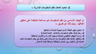 ‫تحقيق‬ ‫على‬ ‫المنظمة‬ ‫مساعدة‬ ‫هو‬ ‫المعلومات‬ ‫نظم‬ ‫من‬ ‫األساسي‬ ‫الهدف‬ ‫ان‬
‫أهدافها‬
.
‫طريق‬ ‫عن‬ ‫ذلك‬ ‫ويتم‬
:
-
1
-
‫وأهدافها‬ ‫للمنشاة‬ ‫االستراتيجية‬ ‫الخطة‬ ‫وفهم‬ ‫تحليل‬
2
-
‫المعلومات‬ ‫نظام‬ ‫اهداف‬ ‫ربط‬
‫باالهداف‬
‫للمنشاة‬ ‫العامة‬
3
-
‫المختلفة‬ ‫واالقسام‬ ‫اإلدارات‬ ‫ومهام‬ ‫للمنشاة‬ ‫التنظيمي‬ ‫الهيكل‬ ‫دراسة‬
4
-
‫من‬ ‫المعلومات‬ ‫نظم‬ ‫اهداف‬ ‫وتنطلق‬
‫الرساله‬
‫تخدم‬ ‫المعلومات‬ ‫جعل‬ ‫في‬ ‫تتمثل‬ ‫والتي‬
‫قيمة‬ ‫واضافة‬ ‫المختلفة‬ ‫البدائل‬ ‫بين‬ ‫االختيار‬ ‫في‬ ‫المنشاة‬
‫لالعمال‬
.
3
-
‫اإلدارية‬ ‫المعلومات‬ ‫نظم‬ ‫أهداف‬ ‫تحديد‬
:
-
 