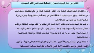 ‫المعل‬ ‫لنظم‬ ‫االستراتيجي‬ ‫التخطيط‬ ‫و‬ ‫األعمال‬ ‫استراتيجيات‬ ‫بين‬ ‫التكامل‬
‫ومات‬
•
▪
‫ف‬ ‫الحادة‬ ‫المنافسة‬ ‫انتشار‬ ‫و‬ ‫المتسارعة‬ ‫الحالية‬ ‫البيئية‬ ‫التغيرات‬ ‫إن‬
‫العدي‬ ‫جعل‬ ، ‫المنظمات‬ ‫عالم‬ ‫ي‬
‫د‬
•
‫بناء‬ ‫من‬ ‫لتتمكن‬ ‫المختلفة‬ ‫استراتيجياتها‬ ‫تراجع‬ ‫المنظمات‬ ‫من‬
‫اقتدارات‬
‫ميزة‬ ‫الى‬ ‫تؤدي‬ ‫تكنولوجية‬
•
‫األعمال‬ ‫عالم‬ ‫في‬ ‫التميز‬ ‫لها‬ ‫تضمن‬ ‫تنافسية‬
.
•
▪
‫تنفي‬ ‫من‬ ‫تمكنها‬ ‫التي‬ ‫االستراتيجية‬ ‫خطتها‬ ‫بإعداد‬ ‫المعلومات‬ ‫نظم‬ ‫تقوم‬
‫تقدي‬ ‫في‬ ‫المختلفة‬ ‫مهامها‬ ‫ذ‬
‫م‬
•
‫التوج‬ ‫أو‬ ، ‫جديدة‬ ‫تصاميم‬ ، ‫جديدة‬ ‫منتجات‬ ‫إلنتاج‬ ‫المناسبة‬ ‫المعلومات‬
، ‫جدد‬ ‫أفراد‬ ‫استقطاب‬ ‫نحو‬ ‫ه‬
•
‫م‬ ‫تتفاعل‬ ‫و‬ ‫تسترشد‬ ‫أن‬ ‫من‬ ‫لها‬ ‫بد‬ ‫ال‬ ‫هنا‬ ‫من‬ ‫و‬ ، ‫جديدة‬ ‫أسواق‬ ‫دخول‬ ‫أو‬
‫االستراتيجية‬ ‫الخطة‬ ‫ع‬
•
‫للمنظمة‬ ‫العامة‬
.
•
▪
‫يتكامال‬ ‫أن‬ ‫قبل‬ ‫مبدئيا‬ ‫منفصلة‬ ‫تطوير‬ ‫طريقة‬ ‫يتبع‬ ‫منهما‬ ‫كل‬ ‫أن‬ ‫يالحظ‬
‫النهاية‬ ‫في‬ ‫كليا‬
.
‫يكو‬ ‫و‬
‫ن‬
•
‫المعلوما‬ ‫نظم‬ ‫و‬ ‫لألعمال‬ ‫االستراتيجي‬ ‫التخطيط‬ ‫جهود‬ ‫في‬ ‫المبدئي‬ ‫الفصل‬
‫منها‬ ‫أسباب‬ ‫لعدة‬ ‫ت‬
:
 