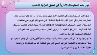 ‫المزايا‬ ‫تحقيق‬ ‫في‬ ‫اإلدارية‬ ‫المعلومات‬ ‫نظام‬ ‫دور‬
‫التنافسية‬
•
‫الى‬ ‫للمعلومات‬ ‫االستراتيجي‬ ‫التخطيط‬ ‫في‬ ‫المعتمدة‬ ‫المداخل‬ ‫أغلب‬ ‫تميل‬
‫ن‬ ‫مساهمة‬ ‫كيفية‬ ‫مراعاة‬
‫ظام‬
‫المسح‬ ‫ففي‬ ، ‫للمنظمة‬ ‫التنافسية‬ ‫القدرة‬ ‫تعزيز‬ ‫في‬ ‫اإلدارية‬ ‫المعلومات‬
‫المنظمات‬ ‫على‬ ‫أجري‬ ‫الذي‬
‫عام‬ ‫االتحادية‬ ‫ألمانيا‬ ‫في‬ ‫الحجم‬ ‫الكبيرة‬ ‫و‬ ‫المتوسطة‬
1990
‫خالل‬ ‫من‬ ‫التنافسية‬ ‫المزايا‬ ‫تحقيق‬ ‫أن‬ ‫تبين‬
‫واح‬ ‫يعد‬ ‫للمعلومات‬ ‫االستراتيجي‬ ‫التخطيط‬ ‫و‬ ‫اإلدارية‬ ‫المعلومات‬ ‫أنظمة‬
‫أكثر‬ ‫من‬ ‫خمسة‬ ‫بين‬ ‫من‬ ‫دا‬
‫اإلدارة‬ ‫ستواجه‬ ‫التي‬ ‫المستقبلية‬ ‫المشكالت‬
•
‫الحديثة‬ ‫بالفكرة‬ ‫ليست‬ ‫التنافسية‬ ‫المزايا‬ ‫فكرة‬ ‫الى‬ ‫هنا‬ ‫اإلشارة‬ ‫تجدر‬
‫ا‬ ‫أواخر‬ ‫في‬ ‫ظهرت‬ ‫فهي‬
‫و‬ ‫لسبعينات‬
‫ال‬ ‫للمنظمة‬ ‫يتيح‬ ‫الذي‬ ‫الوضع‬ ‫أنها‬ ‫على‬ ‫التنافسية‬ ‫المزايا‬ ‫تعريف‬ ‫يمكن‬
‫األربا‬ ‫لتحقيق‬ ‫فرصة‬
‫العالية‬ ‫ح‬
‫خالل‬ ‫من‬ ‫ذلك‬ ‫و‬ ‫المنافسين‬ ‫مع‬ ‫مقارنة‬
:
 