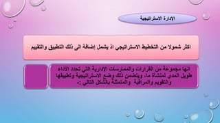 ‫االستراتيجية‬ ‫اإلدارة‬
‫وال‬ ‫التطبيق‬ ‫ذلك‬ ‫الى‬ ‫إضافة‬ ‫يشمل‬ ‫اذ‬ ‫االستراتيجي‬ ‫التخطيط‬ ‫من‬ ‫شموال‬ ‫اكثر‬
‫تقييم‬
‫األداء‬ ‫تحدد‬ ‫التي‬ ‫اإلدارية‬ ‫والممارسات‬ ‫القرارات‬ ‫من‬ ‫مجموعة‬ ‫انها‬
‫وتط‬ ‫االستراتيجية‬ ‫وضع‬ ‫ذلك‬ ‫ويتضمن‬ ،‫ما‬ ‫لمنشأة‬ ‫المدى‬ ‫طويل‬
‫بيقها‬
‫التالي‬ ‫بالشكل‬ ‫والمتمثلة‬ ‫والمراقبة‬ ‫والتقويم‬
:
-
 