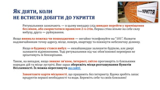 ЯК ДІЯТИ, КОЛИ
НЕ ВСТИГЛИ ДОБІГТИ ДО УКРИТТЯ
Рятувальники зазначають — в цьому випадку слід швидко перейти у приміщення
без вікон, або скористатися правилом 2-х стін. Перша стіна візьме на себе силу
вибуху, друга — руйнування.
Якщо виникла пожежа чи пошкодження — негайно телефонуйте на “101”. Назвати
надзвичайникам точну адресу, місце, поверх, квартиру та покинути небезпечну ділянку.
Якщо в будинку стався вибух — якнайшвидше залишити будівлю, але двері
залишити відімкненими. Тоді рятувальники під час обов’язкової перевірки не
зрізатимуть їх бензорізами.
Також, на випадок, якщо зникне зв’язок, інтернет, світло проговоріть із близькими
порядок дій та місце зустрічі. Вже зараз збережіть місця розташування Пунктів
Незламності. Їх можна переглянути на сайті
Завантажте карти місцевості, що працюють без інтернету. Вдома зробіть запас
продуктів першої необхідності та води. Бережіть себе та своїх близьких!
 