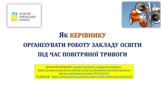ЯК КЕРІВНИКУ
ОРГАНІЗУВАТИ РОБОТУ ЗАКЛАДУ ОСВІТИ
ПІД ЧАС ПОВІТРЯНОЇ ТРИВОГИ
(на основі матеріалів Служби освітнього омбудсмена України -
https://eo.gov.ua/yak-diiaty-zakladu-osvity-ta-uchasnykam-osvitnoho-protsesu-
pid-chas-povitrianoi-tryvohy/2022/10/17/
та ЮНІСЕФ - https://www.unicef.org/ukraine/alarm-while-study-actions#schools)
 