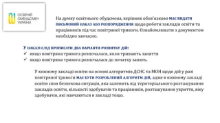 На думку освітнього обудсмена, керівник обов’язково МАЄ ВИДАТИ
ПИСЬМОВИЙ НАКАЗ АБО РОЗПОРЯДЖЕННЯ щодо роботи закладів освіти та
працівників під час повітряної тривоги. Ознайомлювати з документом
необхідно завчасно.
У НАКАЗІ СЛІД ПРОПИСАТИ ДВА ВАРІАНТИ РОЗВИТКУ ДІЙ:
 якщо повітряна тривога розпочалася, коли тривають заняття
 якщо повітряна тривога розпочалася до початку занять.
У кожному закладі освіти на основі алгоритмів ДСНС та МОН щодо дій у разі
повітряної тривоги МАЄ БУТИ РОЗРОБЛЕНИЙ АЛГОРИТМ ДІЙ, адже в кожному закладі
освіти своя безпекова ситуація, яка залежить від територіального розташування
закладів освіти, кількості здобувачів та працівників, розташування укриття, віку
здобувачів, які навчаються в закладі тощо.
 