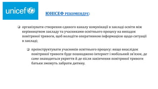 ЮНІСЕФ РЕКОМЕНДУЄ:
 організувати створення єдиного каналу комунікації в закладі освіти між
керівництвом закладу та учасниками освітнього процесу на випадок
повітряної тривоги, щоб володіти оперативною інформацією щодо ситуації
в закладі;
 проінструктувати учасників освітнього процесу: якщо внаслідок
повітряної тривоги буде пошкоджено інтернет і мобільний зв’язок, де
саме знаходиться укриття й де після закінчення повітряної тривоги
батьки зможуть забрати дитину.
 