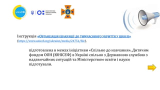 Інструкція «ОРГАНІЗАЦІЯ ЕВАКУАЦІЇ ДО ТИМЧАСОВОГО УКРИТТЯ У ШКОЛІ»
(https://www.unicef.org/ukraine/media/24751/file),
підготовлена в межах ініціативи «Спільно до навчання», Дитячим
фондом ООН (ЮНІСЕФ) в Україні спільно з Державною службою з
надзвичайних ситуацій та Міністерством освіти і науки
підготували.
 