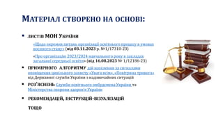 МАТЕРІАЛ СТВОРЕНО НА ОСНОВІ:
 ЛИСТІВ МОН УКРАЇНИ
«Щодо окремих питань організації освітнього процесу в умовах
воєнного стану» (від 03.11.2023 р. №1/17310-23)
«Про організацію 2023/2024 навчального року в закладах
загальної середньої освіти» (від 16.08.2023 № 1/12186-23)
 ПРИМІРНОГО АЛГОРИТМУ дій населення за сигналами
оповіщення цивільного захисту «Увага всім», «Повітряна тривога»
від Державної служби України з надзвичайних ситуацій
 РОЗ’ЯСНЕНЬ Служби освітнього омбудсмена України та
Міністерства охорони здоров’я України
 РЕКОМЕНДАЦІЙ, ІНСТРУКЦІЙ-ВІЗУАЛІЗАЦІЙ
ТОЩО
 