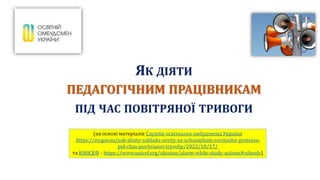 ЯК ДІЯТИ
ПЕДАГОГІЧНИМ ПРАЦІВНИКАМ
ПІД ЧАС ПОВІТРЯНОЇ ТРИВОГИ
(на основі матеріалів Служби освітнього омбудсмена України
https://eo.gov.ua/yak-diiaty-zakladu-osvity-ta-uchasnykam-osvitnoho-protsesu-
pid-chas-povitrianoi-tryvohy/2022/10/17/
та ЮНІСЕФ - https://www.unicef.org/ukraine/alarm-while-study-actions#schools)
 