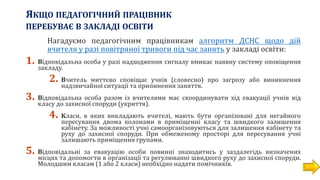 ЯКЩО ПЕДАГОГІЧНИЙ ПРАЦІВНИК
ПЕРЕБУВАЄ В ЗАКЛАДІ ОСВІТИ
Нагадуємо педагогічним працівникам алгоритм ДСНС щодо дій
вчителя у разі повітряної тривоги під час занять у закладі освіти:
1. Відповідальна особа у разі надходження сигналу вмикає наявну систему оповіщення
закладу.
2. Вчитель миттєво сповіщає учнів (словесно) про загрозу або виникнення
надзвичайної ситуації та припинення заняття.
3. Відповідальна особа разом із вчителями має скоординувати хід евакуації учнів від
класу до захисної споруди (укриття).
4. Класи, в яких викладають вчителі, мають бути організовані для негайного
пересування двома колонами в приміщенні класу та швидкого залишення
кабінету. За можливості учні самоорганізовуються для залишення кабінету та
руху до захисної споруди. При обмеженому просторі для пересування учні
залишають приміщення групами.
5. Відповідальні за евакуацію особи повинні знаходитись у заздалегідь визначених
місцях та допомогти в організації та регулюванні швидкого руху до захисної споруди.
Молодшим класам (1 або 2 класи) необхідно надати помічників.
 