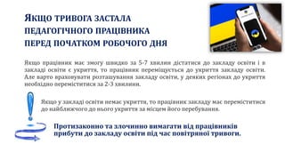 ЯКЩО ТРИВОГА ЗАСТАЛА
ПЕДАГОГІЧНОГО ПРАЦІВНИКА
ПЕРЕД ПОЧАТКОМ РОБОЧОГО ДНЯ
Якщо працівник має змогу швидко за 5-7 хвилин дістатися до закладу освіти і в
закладі освіти є укриття, то працівник переміщується до укриття закладу освіти.
Але варто враховувати розташування закладу освіти, у деяких регіонах до укриття
необхідно переміститися за 2-3 хвилини.
Якщо у закладі освіти немає укриття, то працівник закладу має переміститися
до найближчого до нього укриття за місцем його перебування.
Протизаконно та злочинно вимагати від працівників
прибути до закладу освіти під час повітряної тривоги.
 