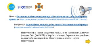 Відео «Безпечне освітнє середовище: дії освітянина під час повітряної
тривоги» (https://www.youtube.com/watch?v=Osp-1KBFFTE&t=223s&ab_channel=UNICEFUkraine),
інструкція «Дії освітян, якщо під час занять оголошено повітряну»
(https://www.unicef.org/ukraine/media/24756/file),
підготовлені в межах ініціативи «Спільно до навчання», Дитячим
фондом ООН (ЮНІСЕФ) в Україні спільно з Державною службою з
надзвичайних ситуацій та Міністерством освіти і науки
підготували.
 