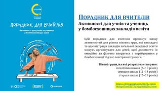 ПОРАДНИК ДЛЯ ВЧИТЕЛІВ
Активності для учнів та учениць
у бомбосховищах закладів освіти
Цей порадник для вчителів пропонує низку
активностей для різних вікових груп, які викладачі
та адміністрація закладів загальної середньої освіти
можуть організувати для дітей, щоб допомогти їм
емоційно та фізично впоратися з перебуванням у
бомбосховищі під час повітряної тривоги.
Вікові групи, на які розраховані вправи:
початкова школа (6–10 років)
середня школа (11–14 років)
старша школа (15–18 років)
https://drive.google.com/file/d/1ixraC
Wz6gvtTsmfJTGTFy3QqyNeBgTwt/view
 