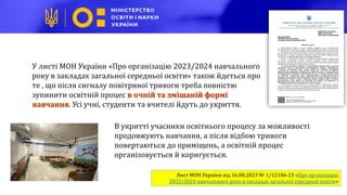 В укритті учасники освітнього процесу за можливості
продовжують навчання, а після відбою тривоги
повертаються до приміщень, а освітній процес
організовується й коригується.
Лист МОН України від 16.08.2023 № 1/12186-23 «Про організацію
2023/2024 навчального року в закладах загальної середньої освіти»
У листі МОН України «Про організацію 2023/2024 навчального
року в закладах загальної середньої освіти» також йдеться про
те , що після сигналу повітряної тривоги треба повністю
зупинити освітній процес в очній та змішаній формі
навчання. Усі учні, студенти та вчителі йдуть до укриття.
 