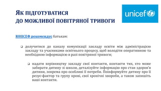 ЯК ПІДГОТУВАТИСЯ
ДО МОЖЛИВОЇ ПОВІТРЯНОЇ ТРИВОГИ
ЮНІСЕФ рекомендує батькам:
 долучитися до каналу комунікації закладу освіти між адміністрацією
закладу та учасниками освітнього процесу, щоб володіти оперативною та
необхідною інформацією в разі повітряної тривоги;
 надати керівництву закладу свої контакти, контакти тих, хто може
забирати дитину зі школи, деталізуйте інформацію про стан здоров’я
дитини, зокрема про особливі її потреби. Поінформуйте дитину про її
резус-фактор та групу крові, свої хронічні хвороби, а також запишіть
ваші контакти.
 