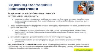 ЯК ДІЯТИ ПІД ЧАС ОГОЛОШЕННЯ
ПОВІТРЯНОЇ ТРИВОГИ
http://surl.li/mqqbk
ЯКЩО ЗВУЧИТЬ СИГНАЛ «ПОВІТРЯНА ТРИВОГА!»
рятувальники наполягають:
 кожному негайно слідувати до найближчого укриття. Для цього завчасно дізнайтеся про
місце розміщення укриттів біля вашого будинку чи місця роботи (якщо ви досі ще цього
не зробили);
 якщо не встигли добігти до укриття негайно перейдіть у приміщення без вікон, скористайтеся
правилом “двох стін”;
 далі увімкнути радіо чи телебачення, аби прослухати термінові новини про можливу
надзвичайну ситуацію (інформацію повинні надати впродовж 5 хвилин після початку
виття сирен);
 прослухати звернення до населення та виконати озвучені рекомендації;
 при змозі сповістити про почуте рідних, сусідів, знайомих та при можливості їм
допомогти.
НАДЗВИЧАЙНИКИ ЗАЗНАЧАЮТЬ: точне місце, куди влучить ракета чи ворожий дрон, визначити
складно, тож слід неухильно дотримуватися рекомендацій. Повітряну тривогу оголошуватимуть
стільки разів, скільки того вимагатиме ситуація.
 