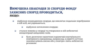 ВИМУШЕНА ЕВАКУАЦІЯ ЗІ СПОРУДИ ФОНДУ
ЗАХИСНИХ СПОРУД ПРОВОДИТЬСЯ,
ЯКЩО:
 відбулося пошкодження споруди, що виключає подальше перебування
в ній осіб, які укриваються;
 відбулося затоплення споруди;
 сталася пожежа у споруді та утворилися в ній небезпечні
концентрації шкідливих газів;
 було досягнено граничних параметрів внутрішнього
повітряного середовища, наприклад, в укритті суттєво
знизився рівень кисню або у повітря є якісь небезпечні
речовини.
 