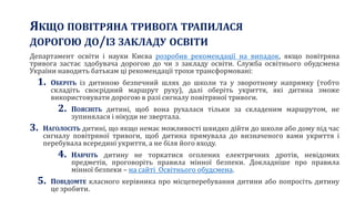 ЯКЩО ПОВІТРЯНА ТРИВОГА ТРАПИЛАСЯ
ДОРОГОЮ ДО/ІЗ ЗАКЛАДУ ОСВІТИ
Департамент освіти і науки Києва розробив рекомендації на випадок, якщо повітряна
тривога застає здобувача дорогою до чи з закладу освіти. Служба освітнього обудсмена
України наводить батькам ці рекомендації трохи трансформовані:
1. ОБЕРІТЬ із дитиною безпечний шлях до школи та у зворотному напрямку (тобто
складіть своєрідний маршрут руху), далі оберіть укриття, які дитина зможе
використовувати дорогою в разі сигналу повітряної тривоги.
2. ПОЯСНІТЬ дитині, щоб вона рухалася тільки за складеним маршрутом, не
зупинялася і нікуди не звертала.
3. НАГОЛОСІТЬ дитині, що якщо немає можливості швидко дійти до школи або дому під час
сигналу повітряної тривоги, щоб дитина прямувала до визначеного вами укриття і
перебувала всередині укриття, а не біля його входу.
4. НАВЧІТЬ дитину не торкатися оголених електричних дротів, невідомих
предметів, проговоріть правила мінної безпеки. Докладніше про правила
мінної безпеки – на сайті Освітнього обудсмена.
5. ПОВІДОМТЕ класного керівника про місцеперебування дитини або попросіть дитину
це зробити.
 