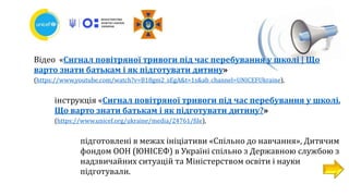 Відео «Сигнал повітряної тривоги під час перебування у школі | Що
варто знати батькам і як підготувати дитину»
(https://www.youtube.com/watch?v=B18gm2_sEgA&t=1s&ab_channel=UNICEFUkraine),
інструкція «Сигнал повітряної тривоги під час перебування у школі.
Що варто знати батькам і як підготувати дитину?»
(https://www.unicef.org/ukraine/media/24761/file),
підготовлені в межах ініціативи «Спільно до навчання», Дитячим
фондом ООН (ЮНІСЕФ) в Україні спільно з Державною службою з
надзвичайних ситуацій та Міністерством освіти і науки
підготували.
 