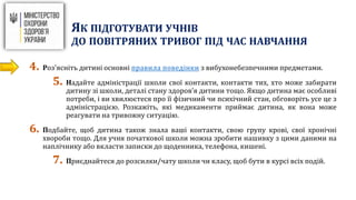 4. Роз'ясніть дитині основні правила поведінки з вибухонебезпечними предметами.
5. Надайте адміністрації школи свої контакти, контакти тих, хто може забирати
дитину зі школи, деталі стану здоров’я дитини тощо. Якщо дитина має особливі
потреби, і ви хвилюєтеся про її фізичний чи психічний стан, обговоріть усе це з
адміністрацією. Розкажіть, які медикаменти приймає дитина, як вона може
реагувати на тривожну ситуацію.
6. Подбайте, щоб дитина також знала ваші контакти, свою групу крові, свої хронічні
хвороби тощо. Для учня початкової школи можна зробити нашивку з цими даними на
наплічнику або вкласти записки до щоденника, телефона, кишені.
7. Приєднайтеся до розсилки/чату школи чи класу, щоб бути в курсі всіх подій.
ЯК ПІДГОТУВАТИ УЧНІВ
ДО ПОВІТРЯНИХ ТРИВОГ ПІД ЧАС НАВЧАННЯ
 