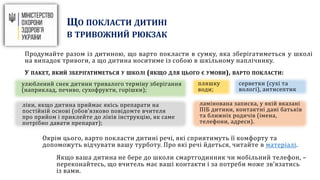ЩО ПОКЛАСТИ ДИТИНІ
В ТРИВОЖНИЙ РЮКЗАК
Продумайте разом із дитиною, що варто покласти в сумку, яка зберігатиметься у школі
на випадок тривоги, а що дитина носитиме із собою в шкільному наплічнику.
У ПАКЕТ, ЯКИЙ ЗБЕРІГАТИМЕТЬСЯ У ШКОЛІ (ЯКЩО ДЛЯ ЦЬОГО Є УМОВИ), ВАРТО ПОКЛАСТИ:
Окрім цього, варто покласти дитині речі, які сприятимуть її комфорту та
допоможуть відчувати вашу турботу. Про які речі йдеться, читайте в матеріалі.
Якщо ваша дитина не бере до школи смартгодинник чи мобільний телефон, –
переконайтесь, що вчитель має ваші контакти і за потреби може зв’язатись
із вами.
улюблений снек дитини тривалого терміну зберігання
(наприклад, печиво, сухофрукти, горішки);
пляшку
води;
серветки (сухі та
вологі), антисептик
ліки, якщо дитина приймає якісь препарати на
постійній основі (обов’язково повідомте вчителя
про прийом і приклейте до ліків інструкцію, як саме
потрібно давати препарат);
ламінована записка, у якій вказані
ПІБ дитини, контактні дані батьків
та ближніх родичів (імена,
телефони, адреси).
 