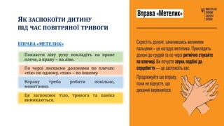 ЯК ЗАСПОКОЇТИ ДИТИНУ
ПІД ЧАС ПОВІТРЯНОЇ ТРИВОГИ
ВПРАВА «МЕТЕЛИК»
Покласти ліву руку покладіть на праве
плече, а праву – на ліве.
По черзі ляскаємо долонями по плечах:
«тік» по одному, «так» – по іншому.
Вправу треба робити повільно,
монотонно.
Це заспокоює тіло, тривога та паніка
вимикаються.
 