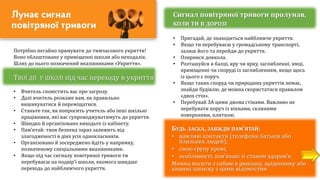 Потрібно негайно прямувати до тимчасового укриття!
Воно облаштоване у приміщенні школи або неподалік.
Шлях до нього позначений вказівниками «Укриття».
ТВОЇ ДІЇ У ШКОЛІ під час переходу в укриття
• Вчитель сповістить вас про загрозу.
• Далі вчитель розкаже вам, як правильно
вишикуватися й переміщатися.
• Станьте так, як попросить учитель або інші шкільні
працівники, які вас супроводжуватимуть до укриття.
• Швидко й організовано виходьте із кабінету.
• Пам’ятай: твоя безпека зараз залежить від
злагодженості в діях усіх однокласників.
• Організовано й зосереджено йдіть у напрямку,
позначеному спеціальними вказівниками.
• Якщо під час сигналу повітряної тривоги ти
перебуваєш на подвір'ї школи, якомога швидше
переходь до найближчого укриття.
Сигнал повітряної тривоги пролунав,
КОЛИ ТИ В ДОРОЗІ
• Пригадай, де знаходиться найближче укриття.
• Якщо ти перебуваєш у громадському транспорті,
залиш його та перейди до укриття.
• Озирнися довкола.
• Розташуйся в балці, яру чи ярку, заглибленні, ямці,
приміщенні чи споруді із заглибленням, якщо щось
із цього є поруч.
• Якщо таких споруд чи природних укриттів немає,
знайди будівлю, де можна скористатися правилом
«двох стін».
• Перебувай ЗА цими двома стінами. Важливо не
перебувати поруч із вікнами, скляними
поверхнями, плиткою.
БУДЬ ЛАСКА, ЗАВЖДИ ПАМ’ЯТАЙ:
• важливі контакти (телефони батьків або
близьких людей);
• свою групу крові;
• особливості, пов’язані зі станом здоров’я.
Можна носити з собою в рюкзаку, щоденнику або
кишені записку з цими відомостям
 