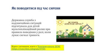 Державна служба з
надзвичайних ситуацій
підготувала для дітей
мультиплікаційний ролик про
правила поведінки у разі, коли
лунає сигнал тривоги.
ЯК ПОВОДИТИСЯ ПІД ЧАС СИРЕНИ
Відео є активним, взято з Телеграм-каналу ДСНС
(https://t.me/dsns_telegram/5750)
 