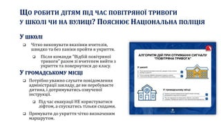 ЩО РОБИТИ ДІТЯМ ПІД ЧАС ПОВІТРЯНОЇ ТРИВОГИ
У ШКОЛІ ЧИ НА ВУЛИЦІ? ПОЯСНЮЄ НАЦІОНАЛЬНА ПОЛІЦІЯ
У ШКОЛІ
 Чітко виконувати вказівки вчителів,
швидко та без паніки пройти в укриття.
 Після команди "Відбій повітряної
тривоги" разом зі вчитепем вийти з
укриття та повернутися до класу.
У ГРОМАДСЬКОМУ МІСЦІ
 Потрібно уважно слухати повідомлення
адміністрації закладу, де ви перебуваєте
дитина, і дотримуватись озвученої
інструкції.
 Під час евакуації НЕ користуватися
ліфтом, а спускатись тільки сходами.
 Прямувати до укриття чітко визначеним
маршрутом.
 
