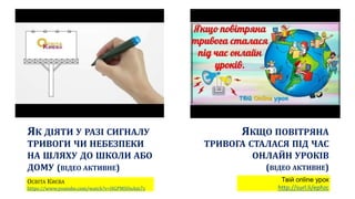ЯК ДІЯТИ У РАЗІ СИГНАЛУ
ТРИВОГИ ЧИ НЕБЕЗПЕКИ
НА ШЛЯХУ ДО ШКОЛИ АБО
ДОМУ (ВІДЕО АКТИВНЕ)
ОСВІТА КИЄВА
https://www.youtube.com/watch?v=HGPMSOoAm7s
ЯКЩО ПОВІТРЯНА
ТРИВОГА СТАЛАСЯ ПІД ЧАС
ОНЛАЙН УРОКІВ
(ВІДЕО АКТИВНЕ)
Твій online урок
http://surl.li/ephzc
 