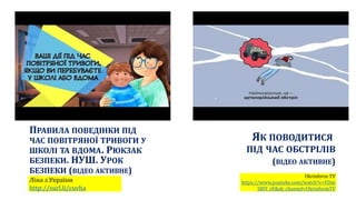 ЯК ПОВОДИТИСЯ
ПІД ЧАС ОБСТРІЛІВ
(ВІДЕО АКТИВНЕ)
Ukrinform TV
https://www.youtube.com/watch?v=YDnt
SRlY_rE&ab_channel=UkrinformTV
ПРАВИЛА ПОВЕДІНКИ ПІД
ЧАС ПОВІТРЯНОЇ ТРИВОГИ У
ШКОЛІ ТА ВДОМА. РЮКЗАК
БЕЗПЕКИ. НУШ. УРОК
БЕЗПЕКИ (ВІДЕО АКТИВНЕ)
Ліна з України
http://surl.li/cuvha
 
