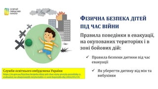 ФІЗИЧНА БЕЗПЕКА ДІТЕЙ
ПІД ЧАС ВІЙНИ
Правила поведінки в евакуації,
на окупованих територіях і в
зоні бойових дій:
 Правила безпеки дитини під час
евакуації
 Як уберегти дитину від мін та
вибухівки
Служби освітнього омбудсмена України
https://eo.gov.ua/fizychna-bezpeka-ditey-pid-chas-viyny-pravyla-povedinky-v-
evakuatsii-na-okupovanykh-terytoriiakh-i-v-zoni-boyovykh-diy/2022/03/19/
 