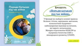 БРОШУРА
«ПОРАДИ БАТЬКАМ
ПІД ЧАС ВІЙНИ»
У брошурі ви знайдете основні правила
безпеки, гігієни, харчування, щеплення,
психологічної підтримки –
найпоширеніші відповіді на питання,
які наразі є актуальними.
Матеріал підготовлено ЮНІСЕФ за
підтримки Агентства США з
міжнародного розвитку (USAID).
сайт UNICEF
 