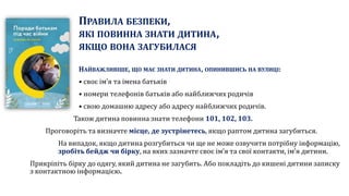 ПРАВИЛА БЕЗПЕКИ,
ЯКІ ПОВИННА ЗНАТИ ДИТИНА,
ЯКЩО ВОНА ЗАГУБИЛАСЯ
НАЙВАЖЛИВІШЕ, ЩО МАЄ ЗНАТИ ДИТИНА, ОПИНИВШИСЬ НА ВУЛИЦІ:
• своє ім’я та імена батьків
• номери телефонів батьків або найближчих родичів
• свою домашню адресу або адресу найближчих родичів.
Також дитина повинна знати телефони 101, 102, 103.
Проговоріть та визначте місце, де зустрінетесь, якщо раптом дитина загубиться.
На випадок, якщо дитина розгубиться чи ще не може озвучити потрібну інформацію,
зробіть бейдж чи бірку, на яких зазначте своє ім’я та свої контакти, ім’я дитини.
Прикріпіть бірку до одягу, який дитина не загубить. Або покладіть до кишені дитини записку
з контактною інформацією.
 