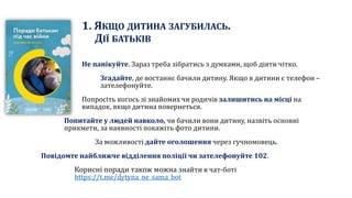 1. ЯКЩО ДИТИНА ЗАГУБИЛАСЬ.
ДІЇ БАТЬКІВ
Не панікуйте. Зараз треба зібратись з думками, щоб діяти чітко.
Згадайте, де востаннє бачили дитину. Якщо в дитини є телефон –
зателефонуйте.
Попросіть когось зі знайомих чи родичів залишитись на місці на
випадок, якщо дитина повернеться.
Попитайте у людей навколо, чи бачили вони дитину, назвіть основні
прикмети, за наявності покажіть фото дитини.
За можливості дайте оголошення через гучномовець.
Повідомте найближче відділення поліції чи зателефонуйте 102.
Корисні поради також можна знайти в чат-боті
https://t.me/dytyna_ne_sama_bot
 