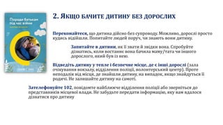 2. ЯКЩО БАЧИТЕ ДИТИНУ БЕЗ ДОРОСЛИХ
Переконайтеся, що дитина дійсно без супроводу. Можливо, дорослі просто
кудись відійшли. Попитайте людей поруч, чи знають вони дитину.
Запитайте в дитини, як її звати й звідки вона. Спробуйте
дізнатись, коли востаннє вона бачила маму/тата чи іншого
дорослого, який був із нею.
Відведіть дитину у тепле і безпечне місце, де є інші дорослі (зала
очікування вокзалу, відділення поліції, волонтерський центр). Проте
неподалік від місця, де знайшли дитину, на випадок, якщо знайдуться її
родичі. Не залишайте дитину на самоті.
Зателефонуйте 102, повідомте найближче відділення поліції або зверніться до
представників місцевої влади. Не забудьте передати інформацію, яку вам вдалося
дізнатися про дитину
 