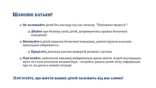 ШАНОВНІ БАТЬКИ!
 Не залишайте дітей без нагляду під час сигналу "Повітряна тривога"!
 Дбайте про безпеку своїх дітей, дотримуючись правил безпечної
поведінки!
 Виховуйте в дітей навички безпечної поведінки, демонструючи власним
прикладом обережність.
 Приділіть декілька хвилин відвертій розмові з дітьми.
 Пам'ятайте, небезпечні хвилини вимірюються ціною життя. А щоб неочікувана
мить не стала початком великої біди, - потрібно давати дітям чітку інформацію
про те, як діяти в певній ситуації.
ПАМ'ЯТАЙТЕ, що життя ваших дітей залежить від вас самих!
 