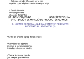 • Calentar els tubs dÕassaig per la part
superior o pel mig i no orientar-los cap a ningú
• Esteril·litzar els
microorganismes
abans de llençar-los
UF1/NF1/NORMES DE SEGURETAT EN LA
UTILITZACIÓ I ELIMINACIÓ DE PRODUCTES QUÍMICS
4.- NORMES DE TREBALL QUE CAL FOMENTAR PER EVITAR
ACCIDENTS AL LABORATORI (V)
• Evitar els endolls a prop de les aixetes
• Connectar els aparells
elèctrics al terra i disposar de
limitadors de corrent elèctric
• Tancar la clau de pas del
gas sempre que no sÕusi
 